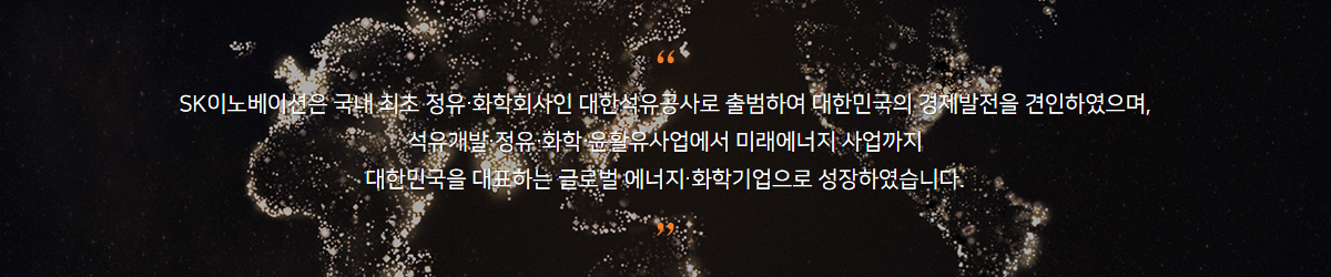 SK이노베이션은 국내 최초 정유/화학회사인 대한석유공사로 출범하여 대한민국의 경제발전을 견인하였으며, 석유개발,정유,화학,윤활유사업에서 미래에너지 사업까지 대한민국을 대표하는 글로벌 에너지/화학기업으로 성장하였습니다.